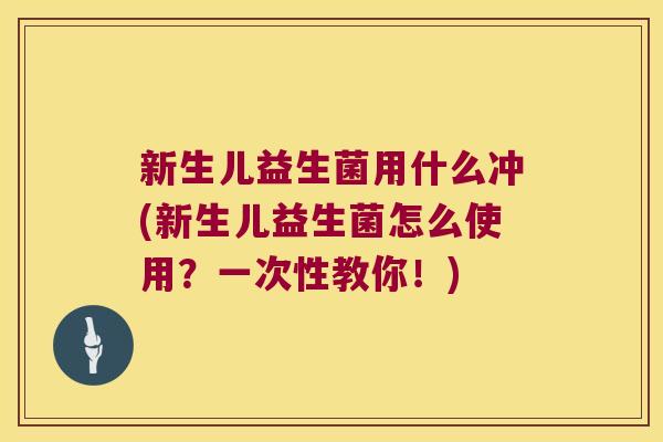 新生儿益生菌用什么冲(新生儿益生菌怎么使用？一次性教你！)