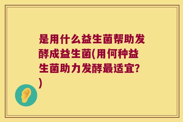 是用什么益生菌帮助发酵成益生菌(用何种益生菌助力发酵适宜?) 是用什么益生菌帮助发酵成益生菌(用何种益生菌助力发酵适宜?)