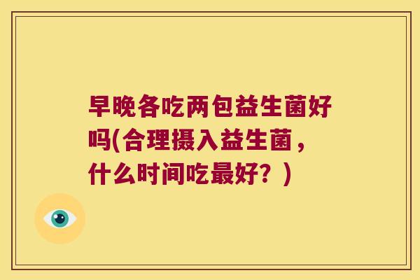 早晚各吃两包益生菌好吗(合理摄入益生菌，什么时间吃最好？)
