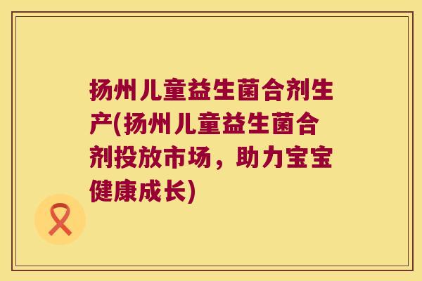 扬州儿童益生菌合剂生产(扬州儿童益生菌合剂投放市场，助力宝宝健康成长)