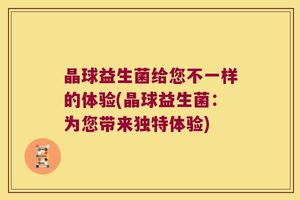 晶球益生菌给您不一样的体验(晶球益生菌：为您带来独特体验)