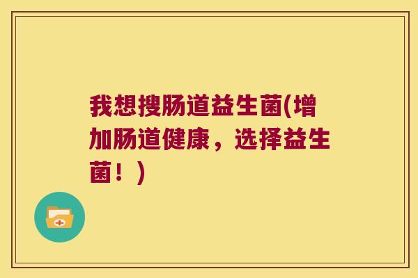 我想搜肠道益生菌(增加肠道健康，选择益生菌！)
