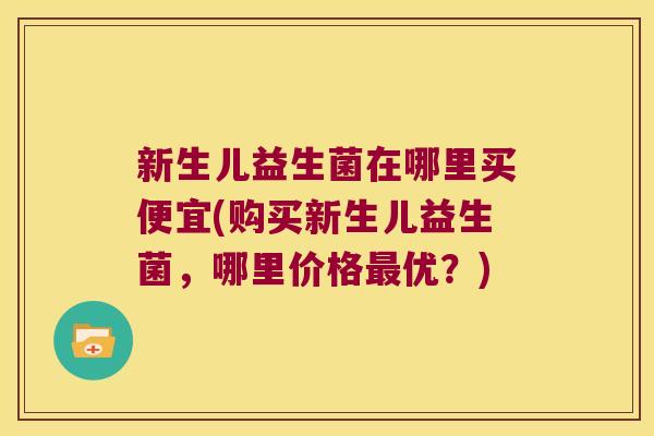 新生儿益生菌在哪里买便宜(购买新生儿益生菌，哪里价格最优？)