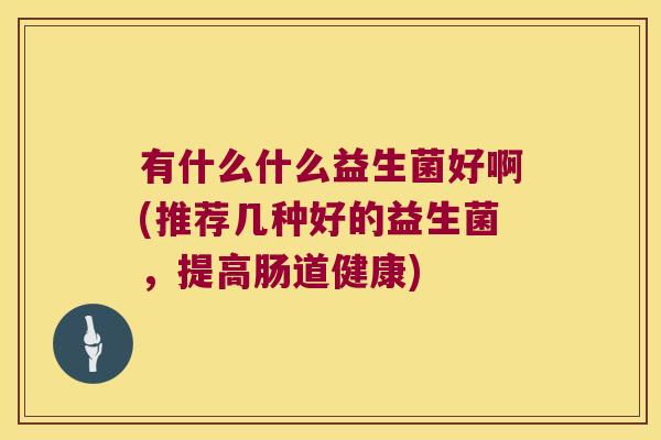 有什么什么益生菌好啊(推荐几种好的益生菌，提高肠道健康)