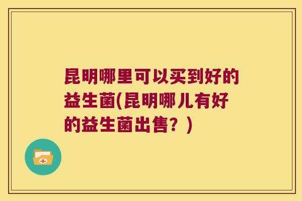昆明哪里可以买到好的益生菌(昆明哪儿有好的益生菌出售？)