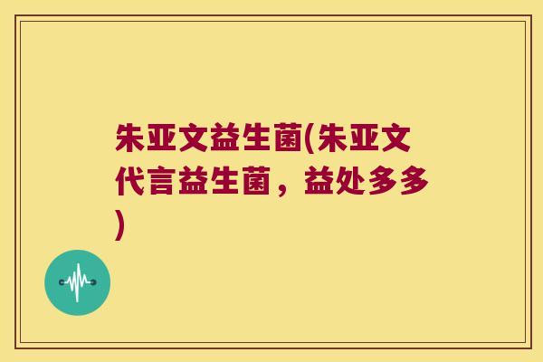 朱亚文益生菌(朱亚文代言益生菌,益处多多) 朱亚文益生菌(朱亚文代言益生菌,益处多多)