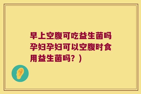 早上空腹可吃益生菌吗孕妇孕妇可以空腹时食用益生菌吗？)