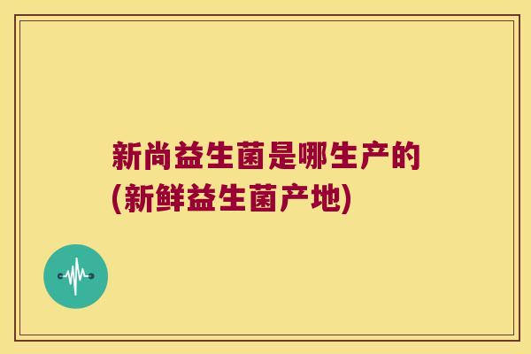 新尚益生菌是哪生产的(新鲜益生菌产地)