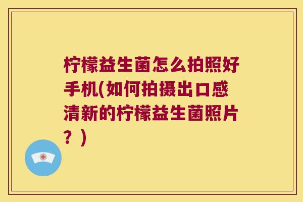 柠檬益生菌怎么拍照好手机(如何拍摄出口感清新的柠檬益生菌照片？)