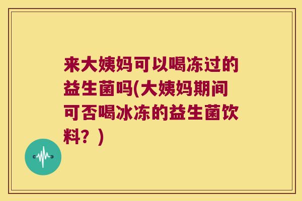 来大姨妈可以喝冻过的益生菌吗(大姨妈期间可否喝冰冻的益生菌饮料？)