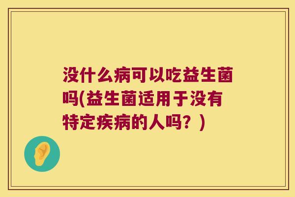 没什么病可以吃益生菌吗(益生菌适用于没有特定疾病的人吗？)