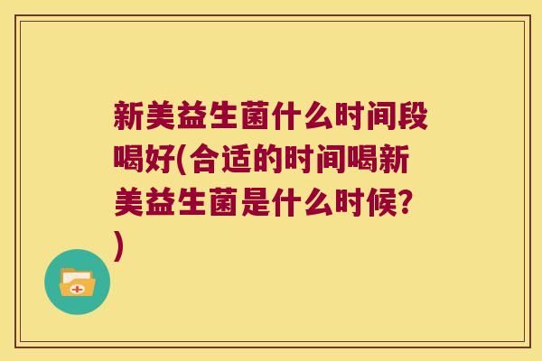 新美益生菌什么时间段喝好(合适的时间喝新美益生菌是什么时候？)