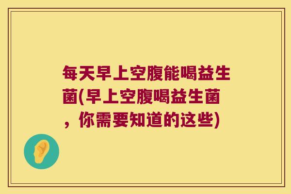 每天早上空腹能喝益生菌(早上空腹喝益生菌，你需要知道的这些)