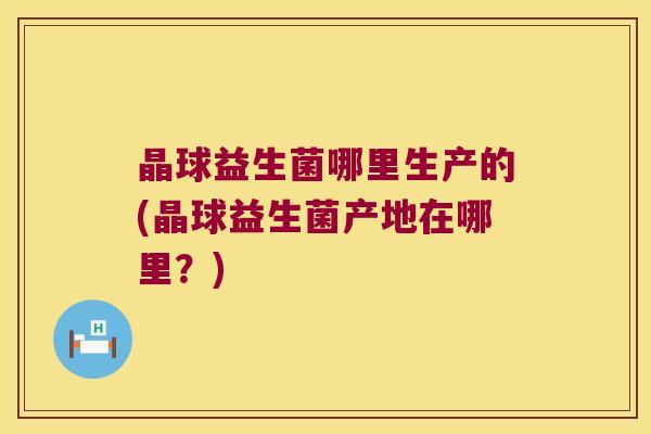 晶球益生菌哪里生产的(晶球益生菌产地在哪里？)