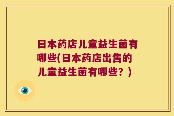 日本药店儿童益生菌有哪些(日本药店出售的儿童益生菌有哪些？)