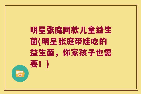 明星张庭同款儿童益生菌(明星张庭带娃吃的益生菌，你家孩子也需要！)