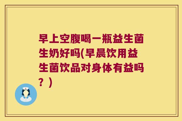 早上空腹喝一瓶益生菌生奶好吗(早晨饮用益生菌饮品对身体有益吗？)