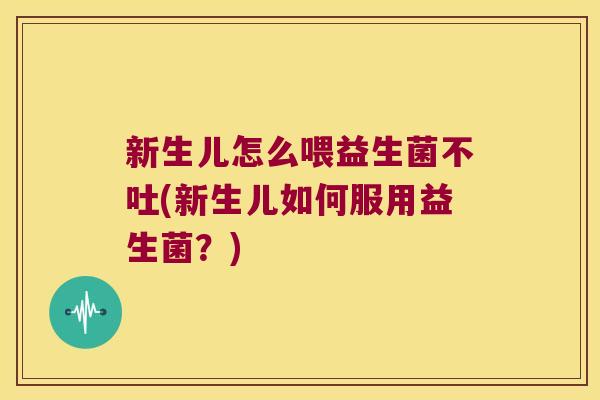 新生儿怎么喂益生菌不吐(新生儿如何服用益生菌？)