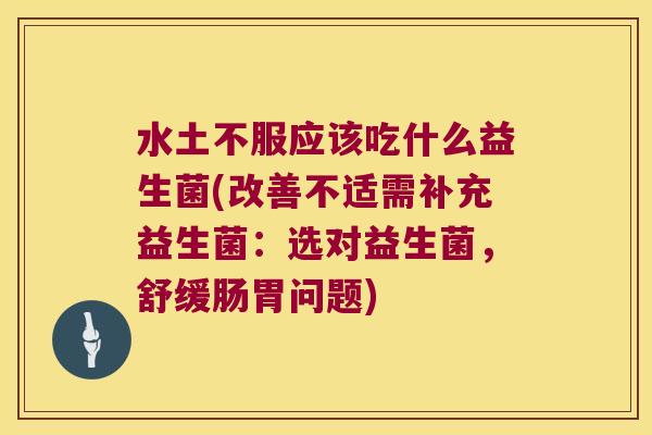 水土不服应该吃什么益生菌(改善不适需补充益生菌：选对益生菌，舒缓肠胃问题)