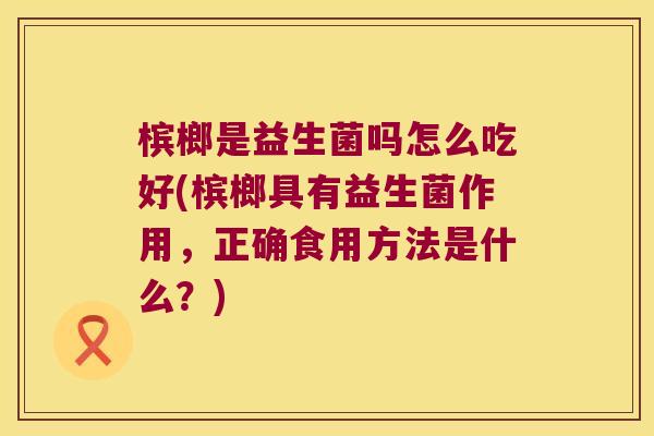 槟榔是益生菌吗怎么吃好(槟榔具有益生菌作用，正确食用方法是什么？)