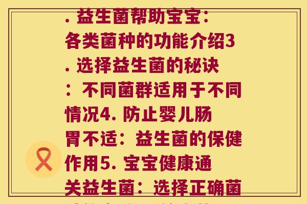 每种益生菌对婴儿的作用(1. 婴儿必备：乳酸菌有哪些作用？2. 益生菌帮助宝宝：各类菌种的功能介绍3. 选择益生菌的秘诀：不同菌群适用于不同情况4. 防止婴儿肠胃不适：益生菌的保健作用5. 宝宝健康通关益生菌：选择正确菌种的方法6. 益生菌对婴儿肠道健康的修护作用)