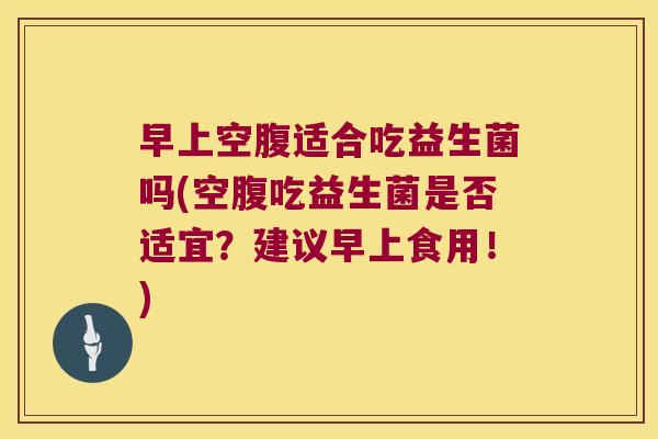 早上空腹适合吃益生菌吗(空腹吃益生菌是否适宜？建议早上食用！)