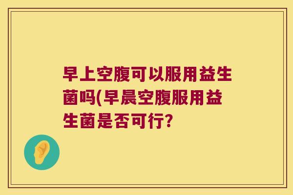 早上空腹可以服用益生菌吗(早晨空腹服用益生菌是否可行? 早上空腹可以服用益生菌吗(早晨空腹服用益生菌是否可行?