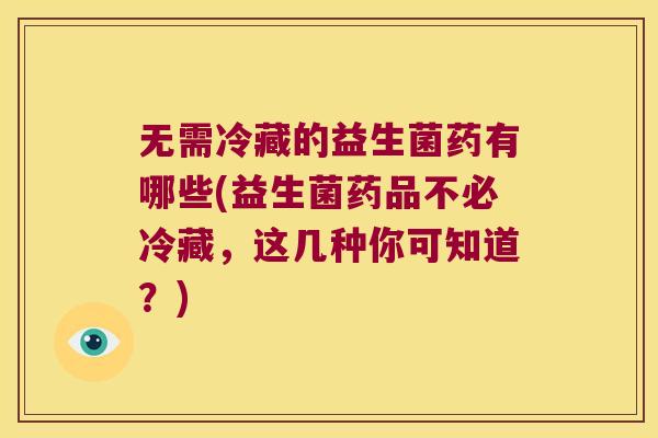 无需冷藏的益生菌药有哪些(益生菌药品不必冷藏，这几种你可知道？)
