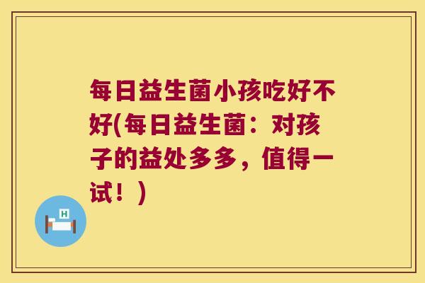 每日益生菌小孩吃好不好(每日益生菌：对孩子的益处多多，值得一试！)