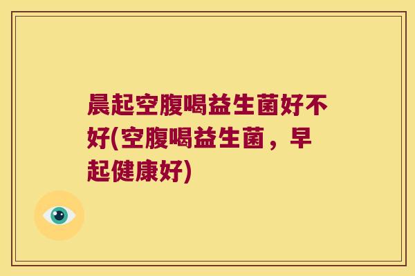 晨起空腹喝益生菌好不好(空腹喝益生菌，早起健康好)