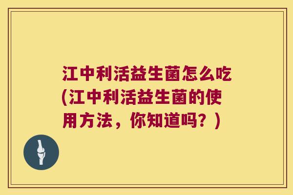 江中利活益生菌怎么吃(江中利活益生菌的使用方法，你知道吗？)