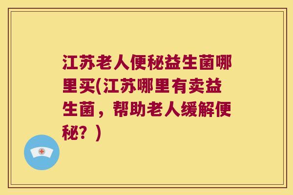 江苏老人便秘益生菌哪里买(江苏哪里有卖益生菌，帮助老人缓解便秘？)
