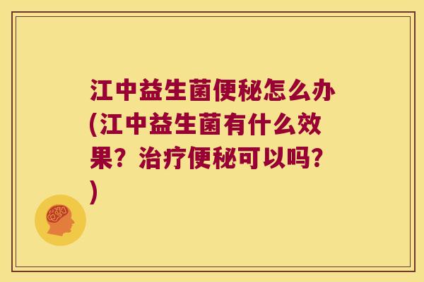 江中益生菌便秘怎么办(江中益生菌有什么效果？治疗便秘可以吗？)