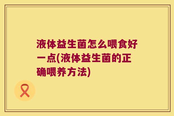 液体益生菌怎么喂食好一点(液体益生菌的正确喂养方法)