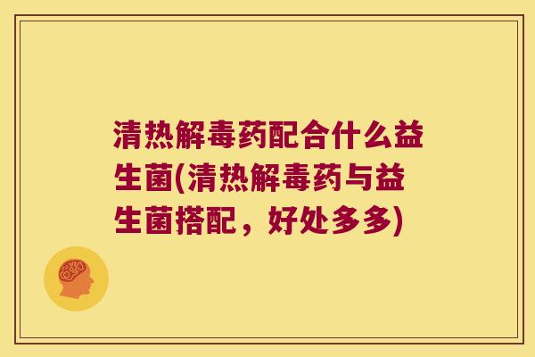 清热解毒药配合什么益生菌(清热解毒药与益生菌搭配，好处多多)