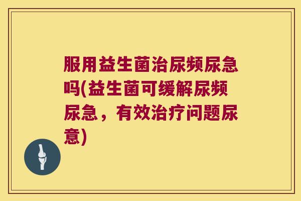 服用益生菌治尿频尿急吗(益生菌可缓解尿频尿急，有效治疗问题尿意)