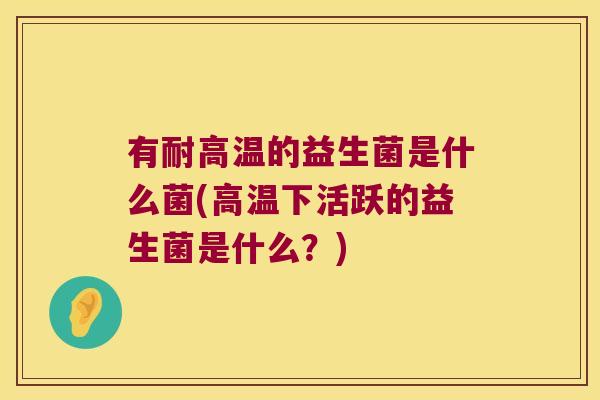 有耐高温的益生菌是什么菌(高温下活跃的益生菌是什么？)
