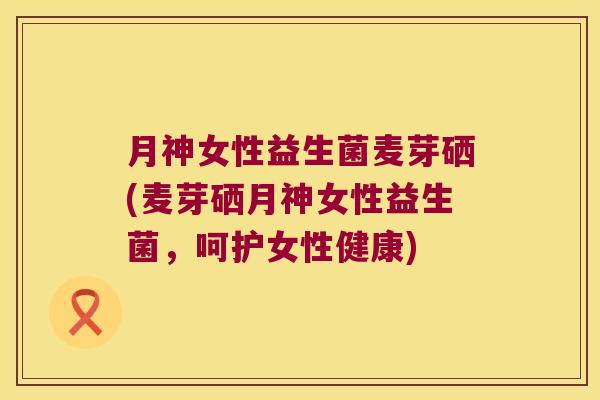 月神女性益生菌麦芽硒(麦芽硒月神女性益生菌，呵护女性健康)