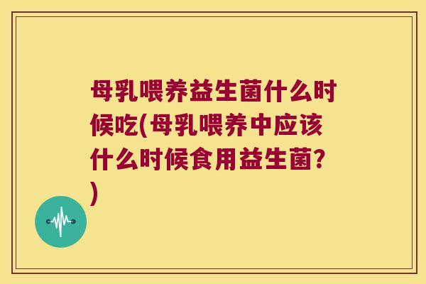 母乳喂养益生菌什么时候吃(母乳喂养中应该什么时候食用益生菌？)