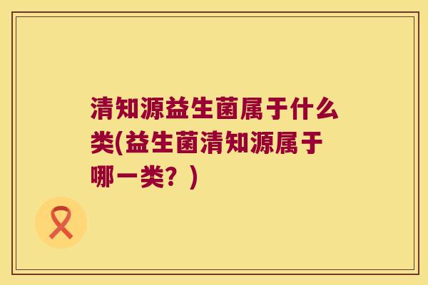 清知源益生菌属于什么类(益生菌清知源属于哪一类？)
