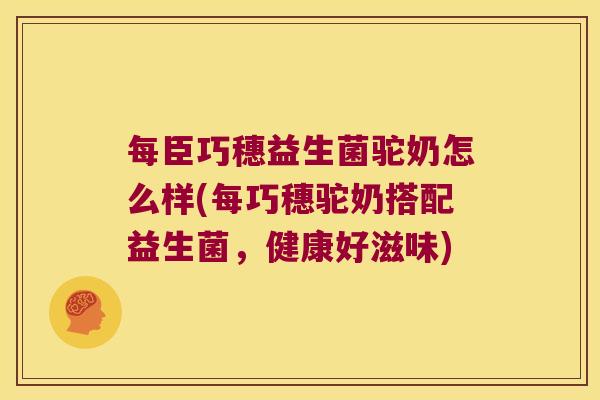 每臣巧穗益生菌驼奶怎么样(每巧穗驼奶搭配益生菌，健康好滋味)