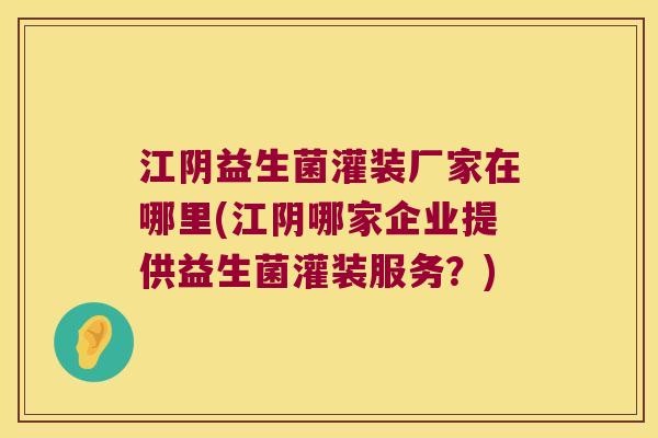 江阴益生菌灌装厂家在哪里(江阴哪家企业提供益生菌灌装服务？)
