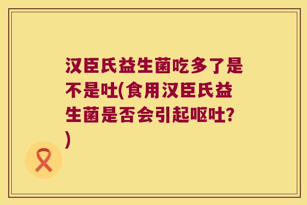 汉臣氏益生菌吃多了是不是吐(食用汉臣氏益生菌是否会引起呕吐？)