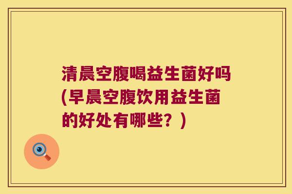 清晨空腹喝益生菌好吗(早晨空腹饮用益生菌的好处有哪些？)