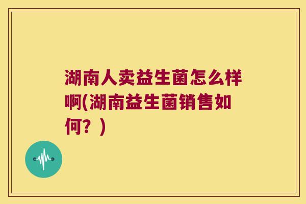 湖南人卖益生菌怎么样啊(湖南益生菌销售如何？)