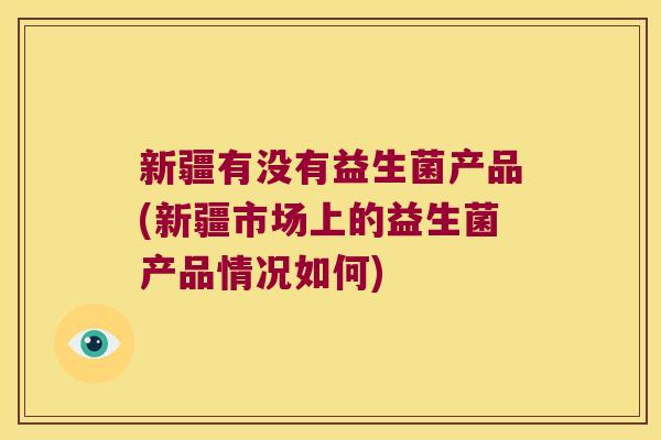新疆有没有益生菌产品(新疆市场上的益生菌产品情况如何)