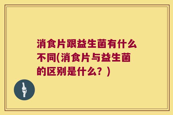 消食片跟益生菌有什么不同(消食片与益生菌的区别是什么？)