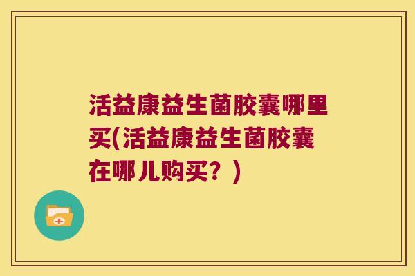 活益康益生菌胶囊哪里买(活益康益生菌胶囊在哪儿购买？)