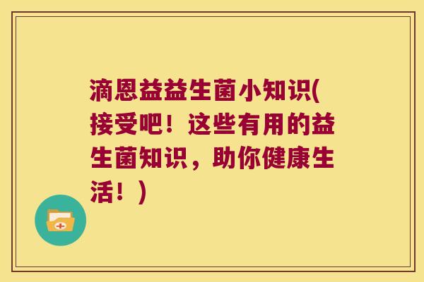 滴恩益益生菌小知识(接受吧！这些有用的益生菌知识，助你健康生活！)