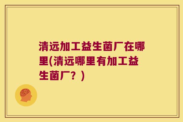 清远加工益生菌厂在哪里(清远哪里有加工益生菌厂？)
